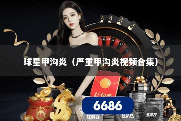 球星甲沟炎(严重甲沟炎视频合集)