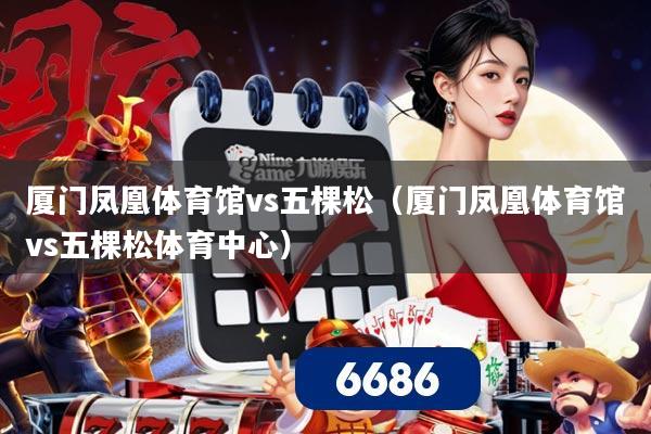 厦门凤凰体育馆vs五棵松（厦门凤凰体育馆vs五棵松体育中心）